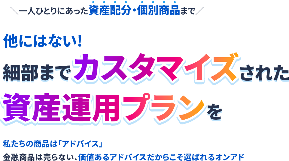 ＼一人ひとりにあった資産配分・個別商品まで／他にはない!細部までカスタマイズされた資産運用プランを私たちの商品は「アドバイス」金融商品は売らない、価値あるアドバイスだからこそ選ばれるオンアド