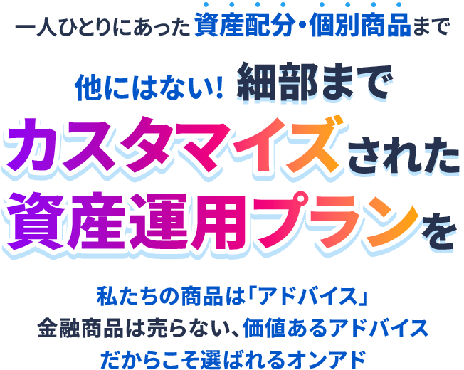 ＼一人ひとりにあった資産配分・個別商品まで／他にはない!細部までカスタマイズされた資産運用プランを私たちの商品は「アドバイス」金融商品は売らない、価値あるアドバイスだからこそ選ばれるオンアド